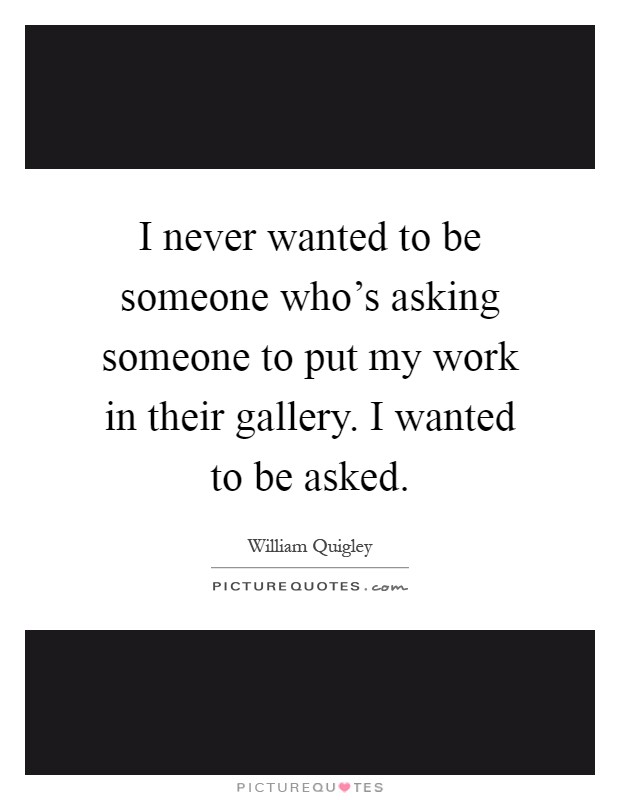 I never wanted to be someone who's asking someone to put my work in their gallery. I wanted to be asked Picture Quote #1