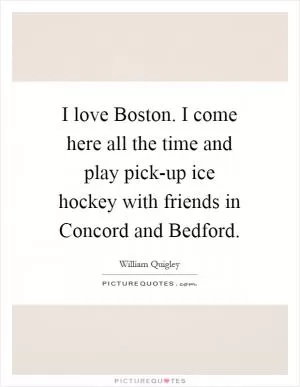 I love Boston. I come here all the time and play pick-up ice hockey with friends in Concord and Bedford Picture Quote #1