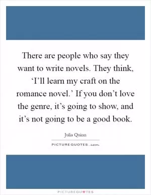 There are people who say they want to write novels. They think, ‘I’ll learn my craft on the romance novel.’ If you don’t love the genre, it’s going to show, and it’s not going to be a good book Picture Quote #1