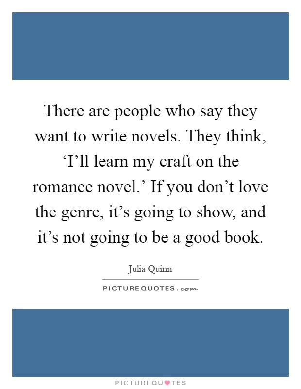There are people who say they want to write novels. They think, ‘I'll learn my craft on the romance novel.' If you don't love the genre, it's going to show, and it's not going to be a good book Picture Quote #1