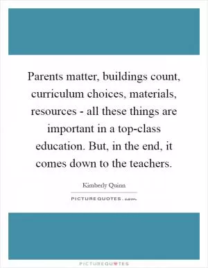 Parents matter, buildings count, curriculum choices, materials, resources - all these things are important in a top-class education. But, in the end, it comes down to the teachers Picture Quote #1