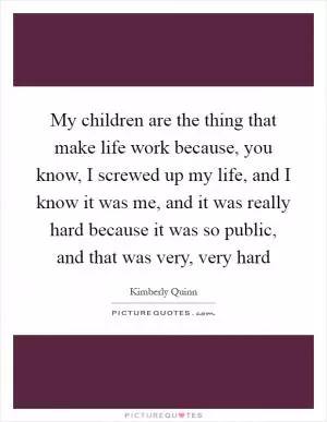 My children are the thing that make life work because, you know, I screwed up my life, and I know it was me, and it was really hard because it was so public, and that was very, very hard Picture Quote #1