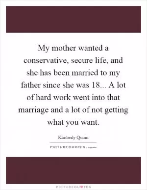 My mother wanted a conservative, secure life, and she has been married to my father since she was 18... A lot of hard work went into that marriage and a lot of not getting what you want Picture Quote #1