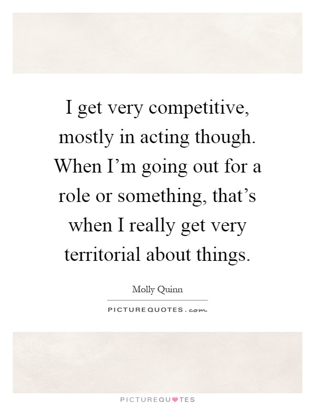 I get very competitive, mostly in acting though. When I'm going out for a role or something, that's when I really get very territorial about things Picture Quote #1