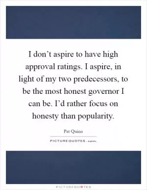 I don’t aspire to have high approval ratings. I aspire, in light of my two predecessors, to be the most honest governor I can be. I’d rather focus on honesty than popularity Picture Quote #1