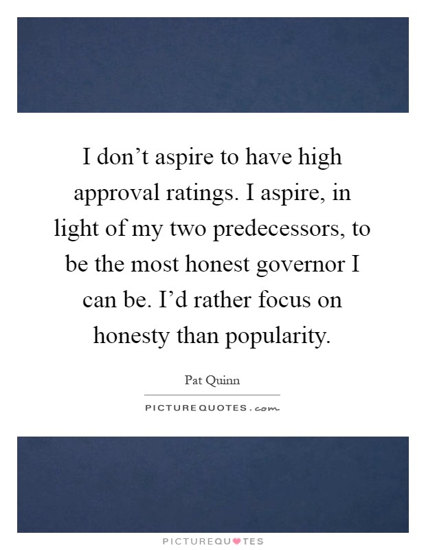 I don't aspire to have high approval ratings. I aspire, in light of my two predecessors, to be the most honest governor I can be. I'd rather focus on honesty than popularity Picture Quote #1