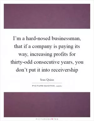 I’m a hard-nosed businessman, that if a company is paying its way, increasing profits for thirty-odd consecutive years, you don’t put it into receivership Picture Quote #1