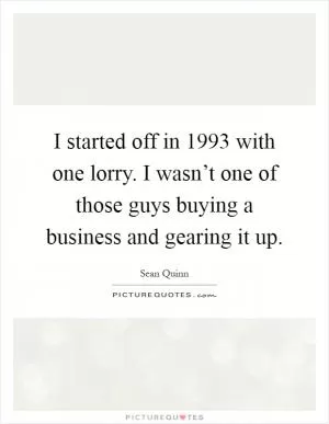 I started off in 1993 with one lorry. I wasn’t one of those guys buying a business and gearing it up Picture Quote #1