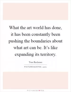What the art world has done, it has been constantly been pushing the boundaries about what art can be. It’s like expanding its territory Picture Quote #1
