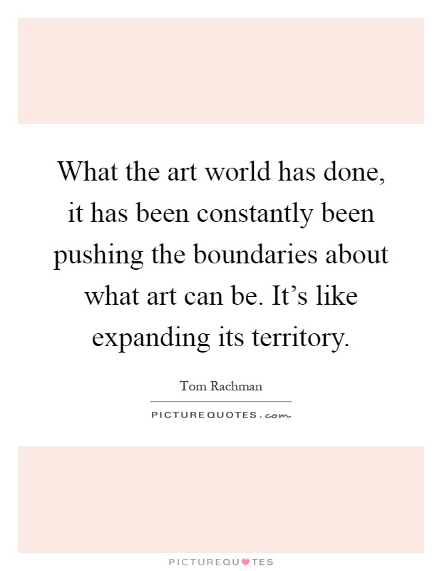 What the art world has done, it has been constantly been pushing the boundaries about what art can be. It's like expanding its territory Picture Quote #1