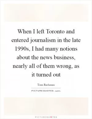When I left Toronto and entered journalism in the late 1990s, I had many notions about the news business, nearly all of them wrong, as it turned out Picture Quote #1