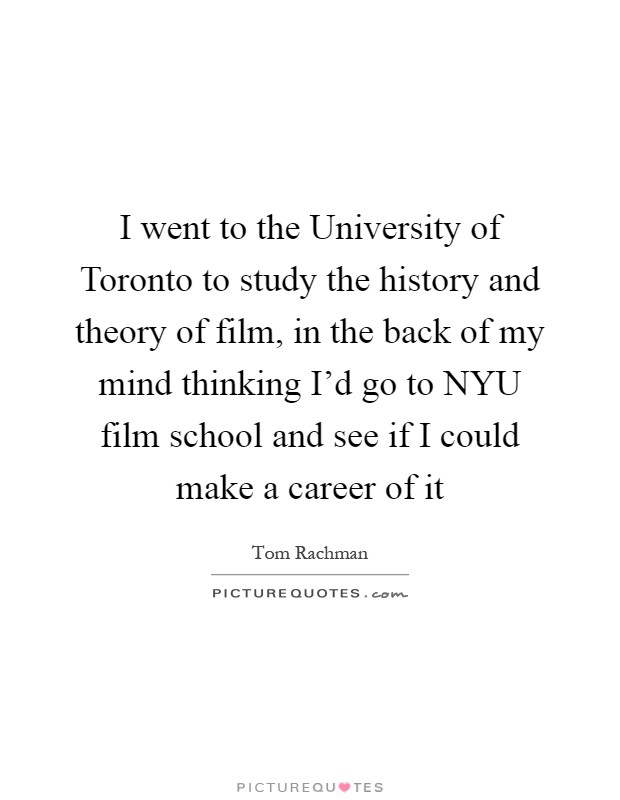 I went to the University of Toronto to study the history and theory of film, in the back of my mind thinking I'd go to NYU film school and see if I could make a career of it Picture Quote #1