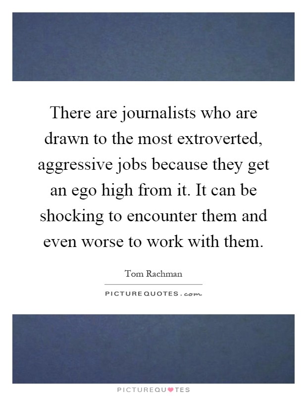 There are journalists who are drawn to the most extroverted, aggressive jobs because they get an ego high from it. It can be shocking to encounter them and even worse to work with them Picture Quote #1