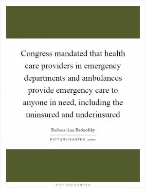Congress mandated that health care providers in emergency departments and ambulances provide emergency care to anyone in need, including the uninsured and underinsured Picture Quote #1