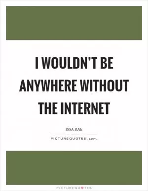 I wouldn’t be anywhere without the Internet Picture Quote #1
