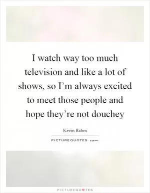I watch way too much television and like a lot of shows, so I’m always excited to meet those people and hope they’re not douchey Picture Quote #1