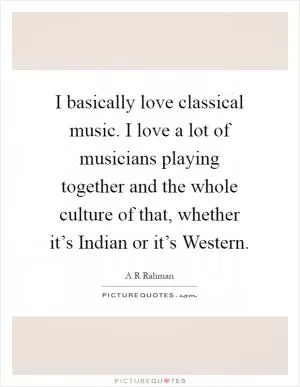 I basically love classical music. I love a lot of musicians playing together and the whole culture of that, whether it’s Indian or it’s Western Picture Quote #1