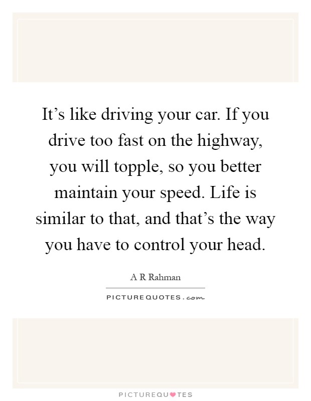 It's like driving your car. If you drive too fast on the highway, you will topple, so you better maintain your speed. Life is similar to that, and that's the way you have to control your head Picture Quote #1
