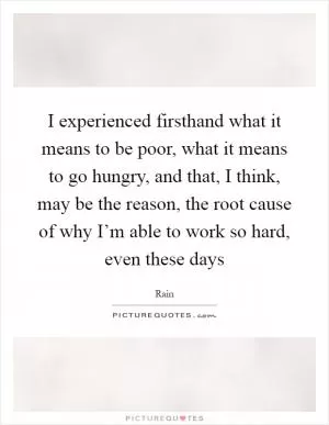 I experienced firsthand what it means to be poor, what it means to go hungry, and that, I think, may be the reason, the root cause of why I’m able to work so hard, even these days Picture Quote #1
