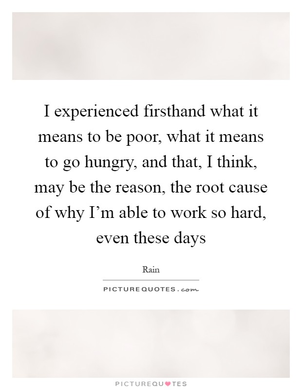I experienced firsthand what it means to be poor, what it means to go hungry, and that, I think, may be the reason, the root cause of why I'm able to work so hard, even these days Picture Quote #1
