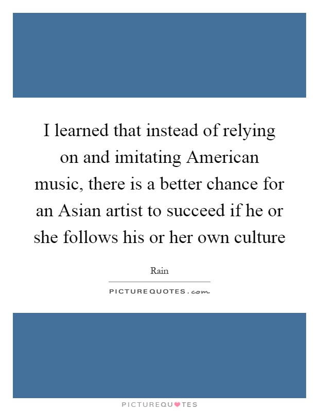 I learned that instead of relying on and imitating American music, there is a better chance for an Asian artist to succeed if he or she follows his or her own culture Picture Quote #1