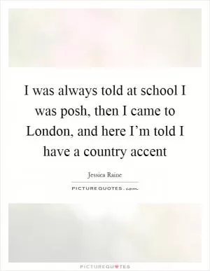 I was always told at school I was posh, then I came to London, and here I’m told I have a country accent Picture Quote #1