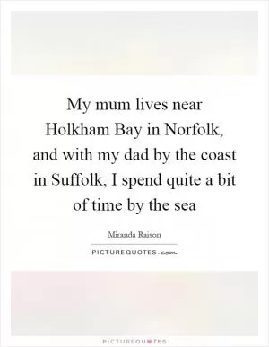 My mum lives near Holkham Bay in Norfolk, and with my dad by the coast in Suffolk, I spend quite a bit of time by the sea Picture Quote #1