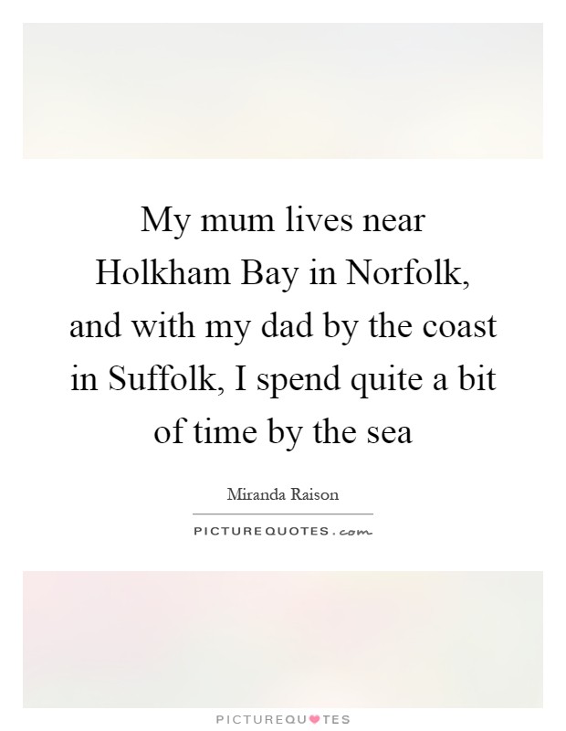 My mum lives near Holkham Bay in Norfolk, and with my dad by the coast in Suffolk, I spend quite a bit of time by the sea Picture Quote #1