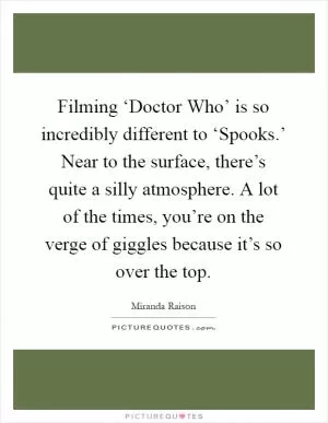 Filming ‘Doctor Who’ is so incredibly different to ‘Spooks.’ Near to the surface, there’s quite a silly atmosphere. A lot of the times, you’re on the verge of giggles because it’s so over the top Picture Quote #1