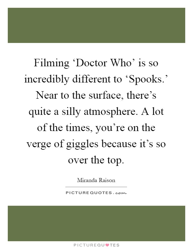 Filming ‘Doctor Who' is so incredibly different to ‘Spooks.' Near to the surface, there's quite a silly atmosphere. A lot of the times, you're on the verge of giggles because it's so over the top Picture Quote #1