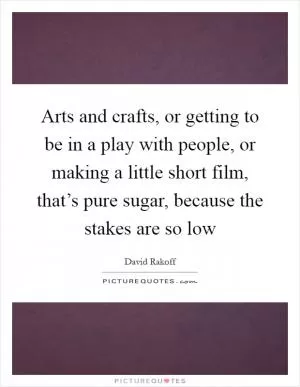 Arts and crafts, or getting to be in a play with people, or making a little short film, that’s pure sugar, because the stakes are so low Picture Quote #1