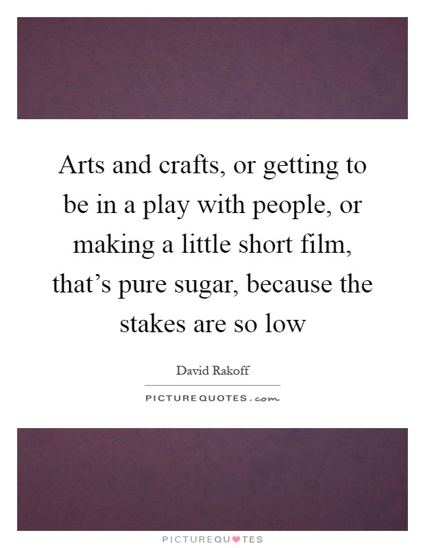 Arts and crafts, or getting to be in a play with people, or making a little short film, that's pure sugar, because the stakes are so low Picture Quote #1