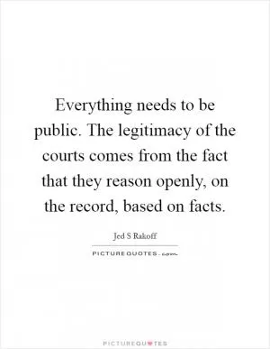 Everything needs to be public. The legitimacy of the courts comes from the fact that they reason openly, on the record, based on facts Picture Quote #1