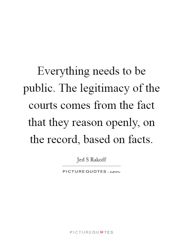 Everything needs to be public. The legitimacy of the courts comes from the fact that they reason openly, on the record, based on facts Picture Quote #1