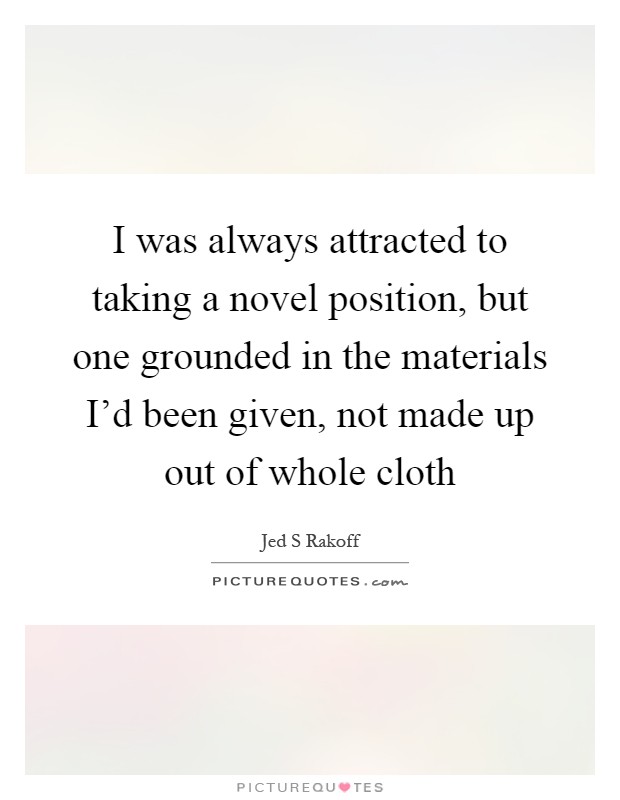 I was always attracted to taking a novel position, but one grounded in the materials I'd been given, not made up out of whole cloth Picture Quote #1