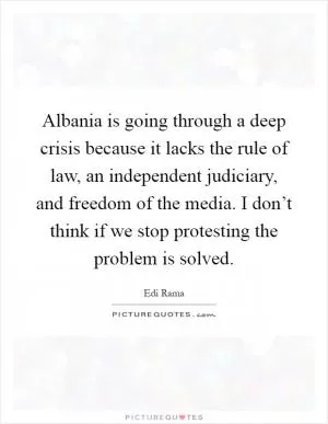 Albania is going through a deep crisis because it lacks the rule of law, an independent judiciary, and freedom of the media. I don’t think if we stop protesting the problem is solved Picture Quote #1