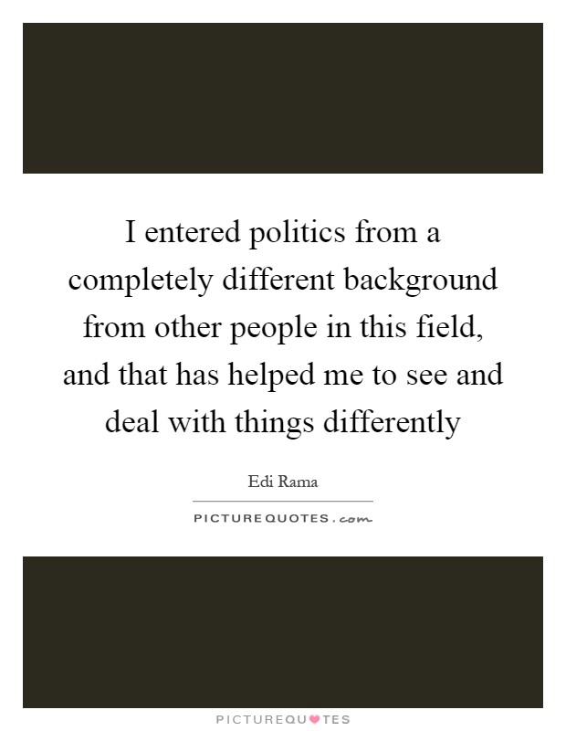 I entered politics from a completely different background from other people in this field, and that has helped me to see and deal with things differently Picture Quote #1