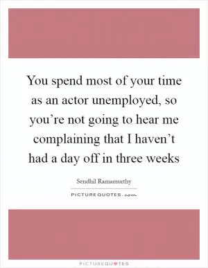 You spend most of your time as an actor unemployed, so you’re not going to hear me complaining that I haven’t had a day off in three weeks Picture Quote #1