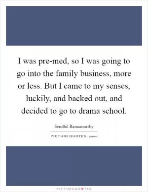 I was pre-med, so I was going to go into the family business, more or less. But I came to my senses, luckily, and backed out, and decided to go to drama school Picture Quote #1