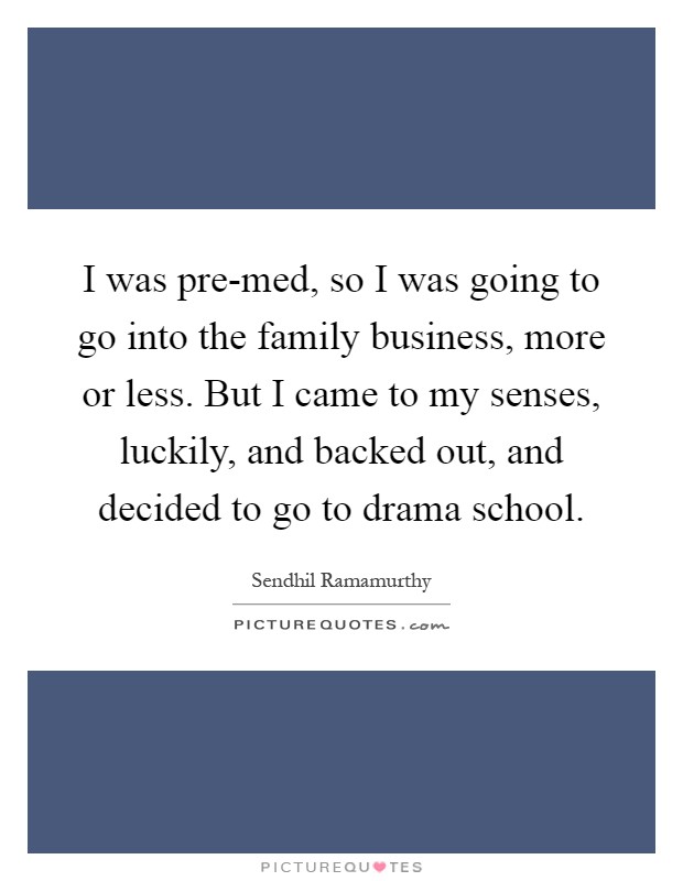 I was pre-med, so I was going to go into the family business, more or less. But I came to my senses, luckily, and backed out, and decided to go to drama school Picture Quote #1