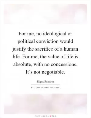 For me, no ideological or political conviction would justify the sacrifice of a human life. For me, the value of life is absolute, with no concessions. It’s not negotiable Picture Quote #1