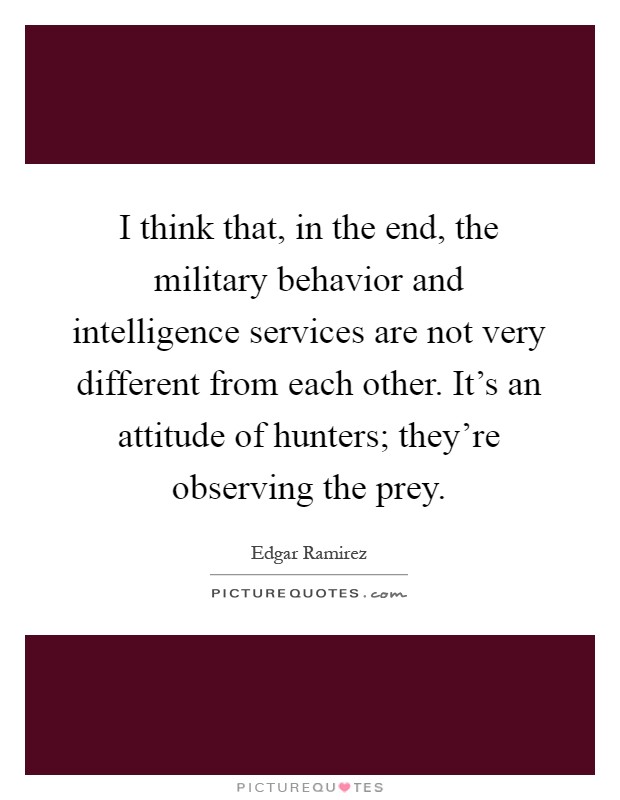 I think that, in the end, the military behavior and intelligence services are not very different from each other. It's an attitude of hunters; they're observing the prey Picture Quote #1