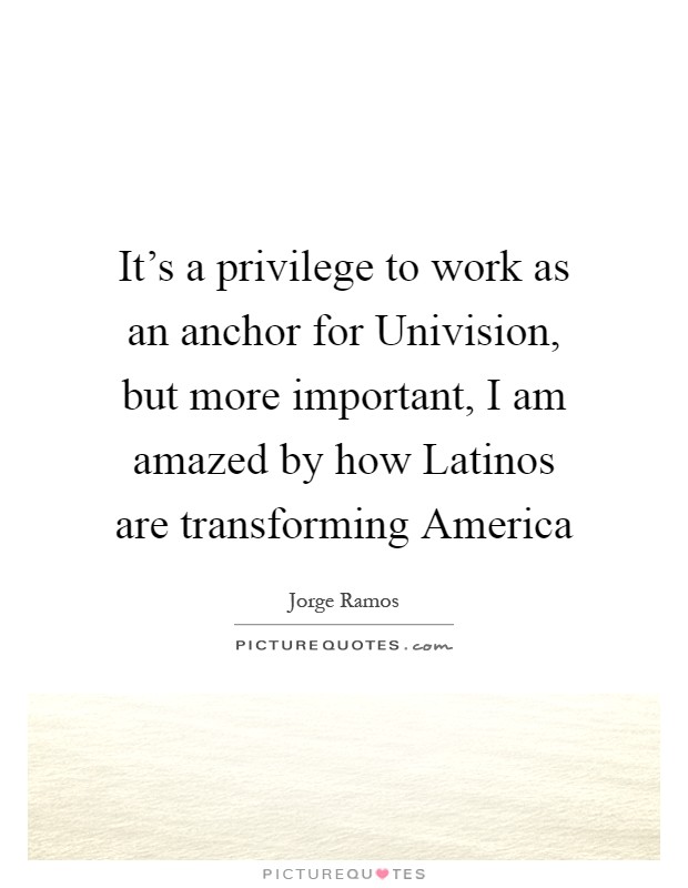 It's a privilege to work as an anchor for Univision, but more important, I am amazed by how Latinos are transforming America Picture Quote #1