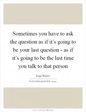 Sometimes you have to ask the question as if it’s going to be your last question - as if it’s going to be the last time you talk to that person Picture Quote #1