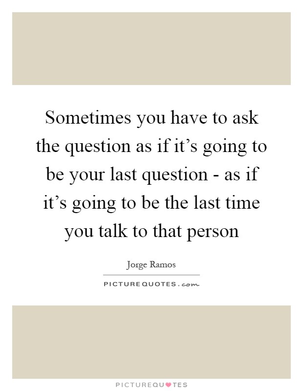 Sometimes you have to ask the question as if it's going to be your last question - as if it's going to be the last time you talk to that person Picture Quote #1