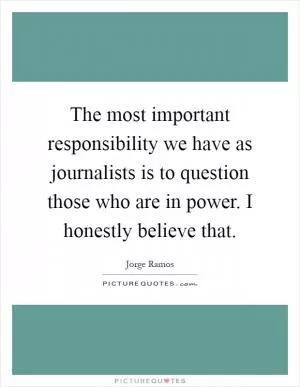 The most important responsibility we have as journalists is to question those who are in power. I honestly believe that Picture Quote #1