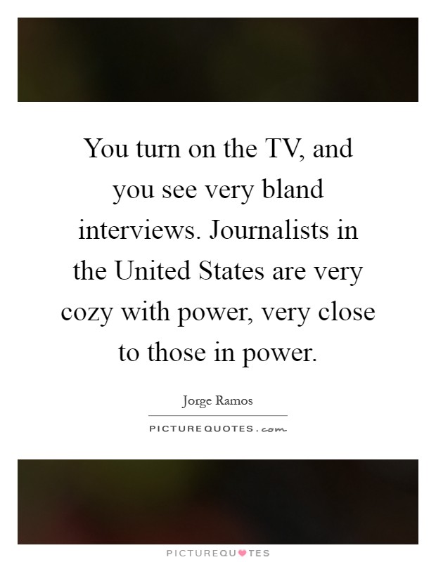 You turn on the TV, and you see very bland interviews. Journalists in the United States are very cozy with power, very close to those in power Picture Quote #1
