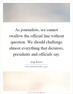 As journalists, we cannot swallow the official line without question. We should challenge almost everything that dictators, presidents and officials say Picture Quote #1