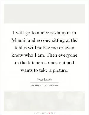 I will go to a nice restaurant in Miami, and no one sitting at the tables will notice me or even know who I am. Then everyone in the kitchen comes out and wants to take a picture Picture Quote #1