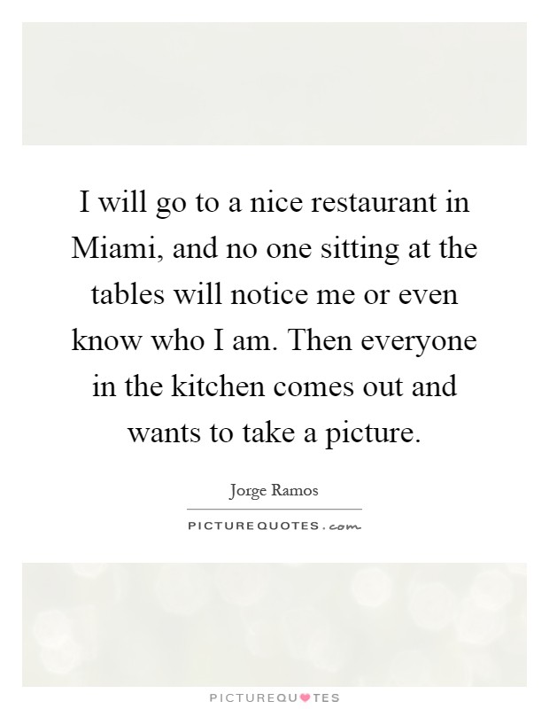 I will go to a nice restaurant in Miami, and no one sitting at the tables will notice me or even know who I am. Then everyone in the kitchen comes out and wants to take a picture Picture Quote #1